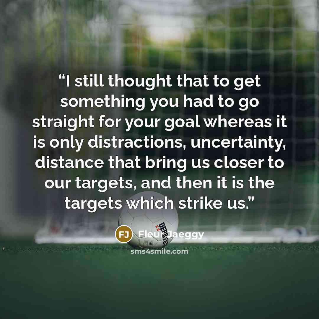 “I still thought that to get something you had to go straight for your goal whereas it is only distractions, uncertainty, distance that bring us closer to our targets, and then it is the targets which strike us.” quote by Fleur Jaeggy