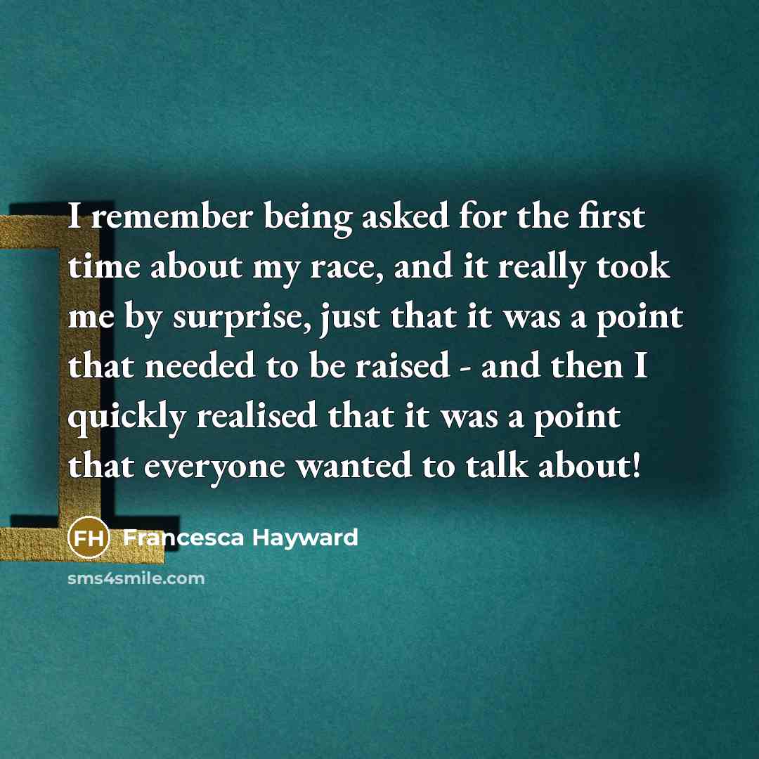 “I remember being asked for the first time about my race, and it really took me by surprise, just that it was a point that needed to be raised - and then I quickly realised that it was a point that everyone wanted to talk about!” quote by Francesca Hayward