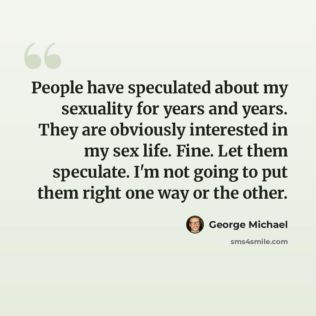 “People have speculated about my sexuality for years and years. They are obviously interested in my sex life. Fine. Let them speculate. I'm not going to put them right one way or the other.” quote by George Michael