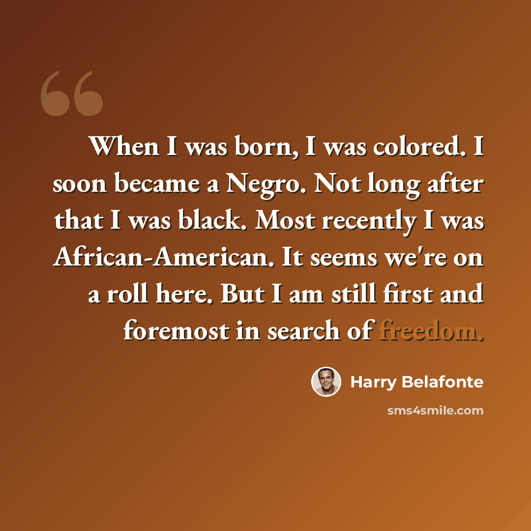 “When I was born, I was colored. I soon became a Negro. Not long after that I was black. Most recently I was African-American. It seems we're on a roll here. But I am still first and foremost in search of freedom.” quote by Harry Belafonte