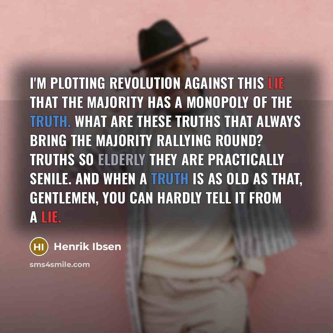 “I'm plotting revolution against this lie that the majority has a monopoly of the truth. What are these truths that always bring the majority rallying round? Truths so elderly they are practically senile. And when a truth is as old as that, gentlemen, you can hardly tell it from a lie.” quote by Henrik Ibsen