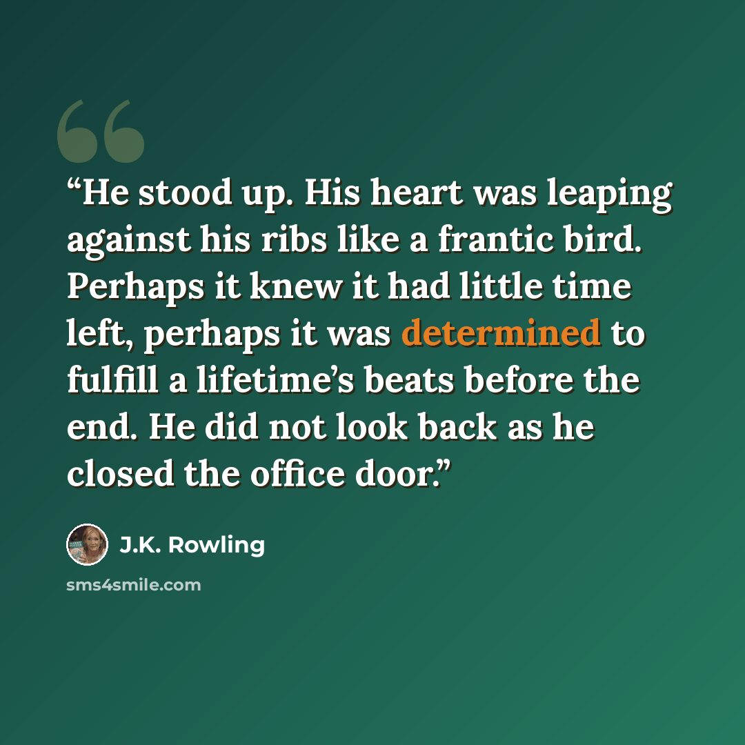 “He stood up. His heart was leaping against his ribs like a frantic bird. Perhaps it knew it had little time left, perhaps it was determined to fulfill a lifetime’s beats before the end. He did not look back as he closed the office door.” quote by J.K. Rowling