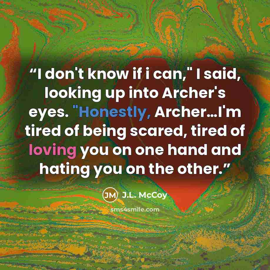 “I don't know if i can," I said, looking up into Archer's eyes. "Honestly, Archer…I'm tired of being scared, tired of loving you on one hand and hating you on the other.” quote by J.L. McCoy