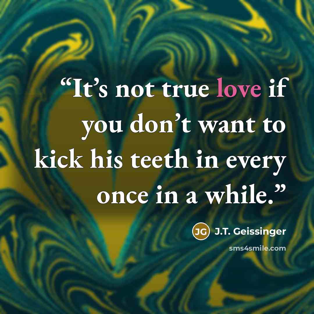 “It’s not true love if you don’t want to kick his teeth in every once in a while.” quote by J.T. Geissinger