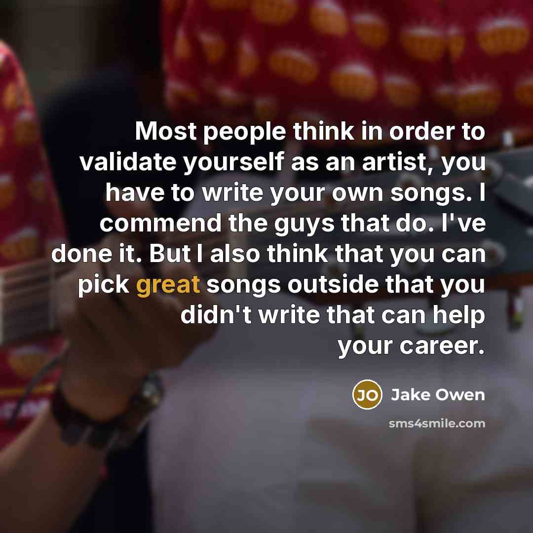 “Most people think in order to validate yourself as an artist, you have to write your own songs. I commend the guys that do. I've done it. But I also think that you can pick great songs outside that you didn't write that can help your career.” quote by Jake Owen