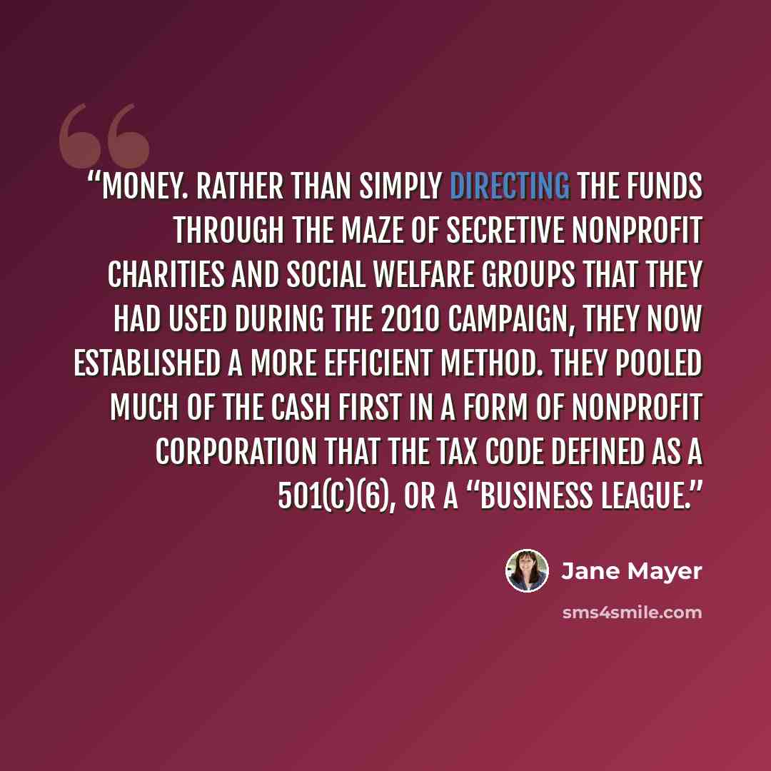 “money. Rather than simply directing the funds through the maze of secretive nonprofit charities and social welfare groups that they had used during the 2010 campaign, they now established a more efficient method. They pooled much of the cash first in a form of nonprofit corporation that the tax…” quote by Jane Mayer