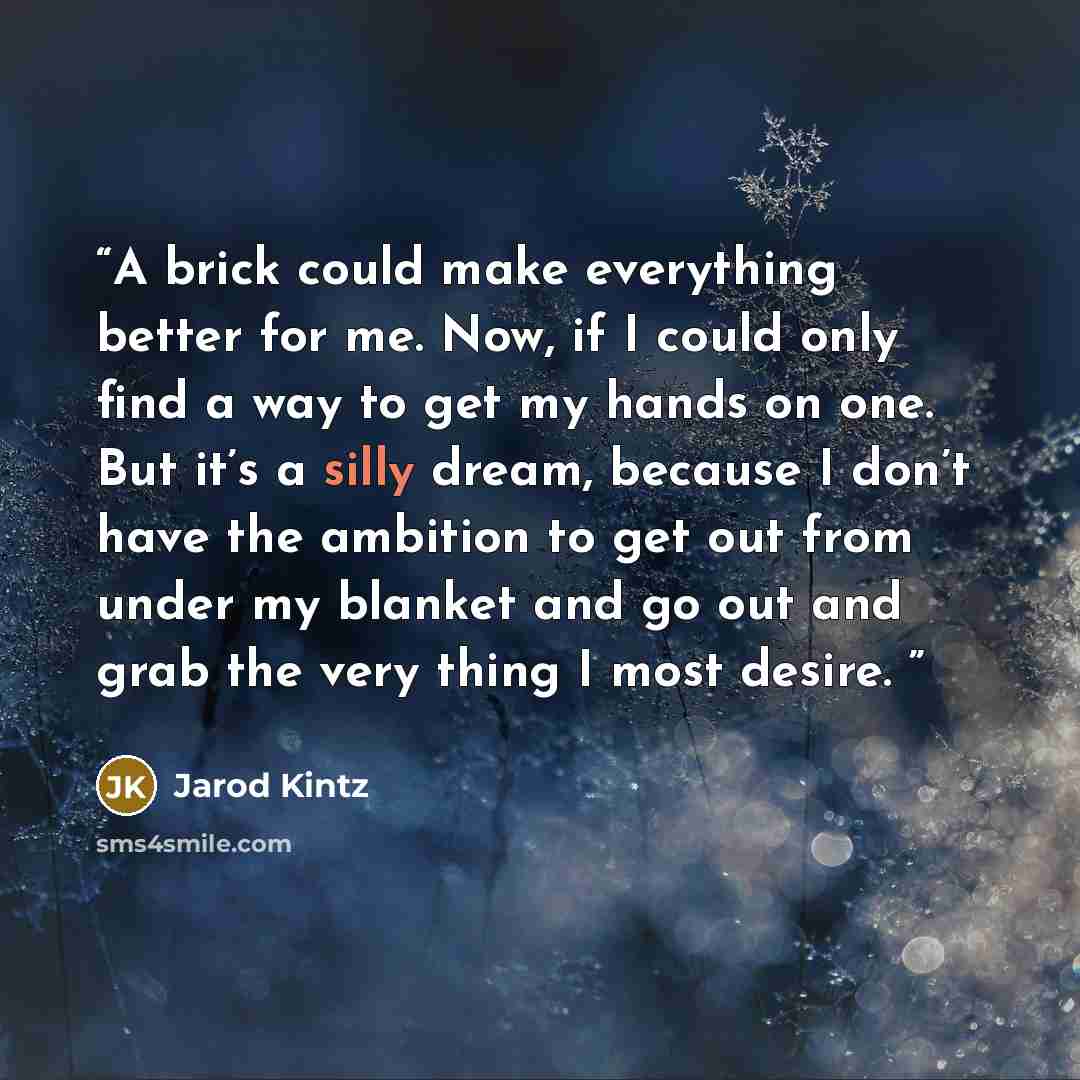 “A brick could make everything better for me. Now, if I could only find a way to get my hands on one. But it’s a silly dream, because I don’t have the ambition to get out from under my blanket and go out and grab the very thing I most desire.” quote by Jarod Kintz