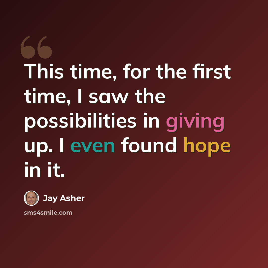 “This time, for the first time, I saw the possibilities in giving up. I even found hope in it.” quote by Jay Asher