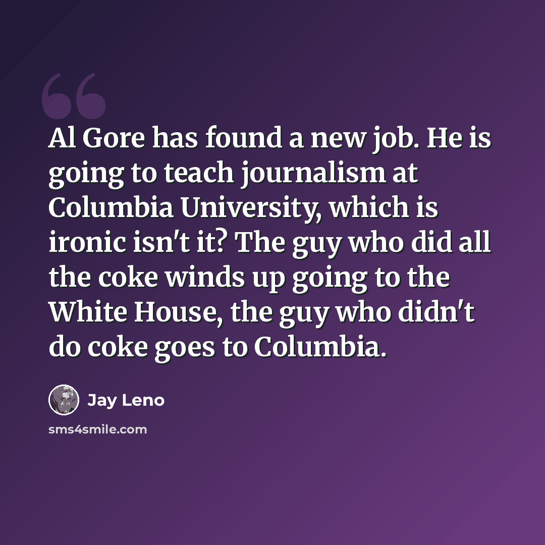 “Al Gore has found a new job. He is going to teach journalism at Columbia University, which is ironic isn't it? The guy who did all the coke winds up going to the White House, the guy who didn't do coke goes to Columbia.” quote by Jay Leno