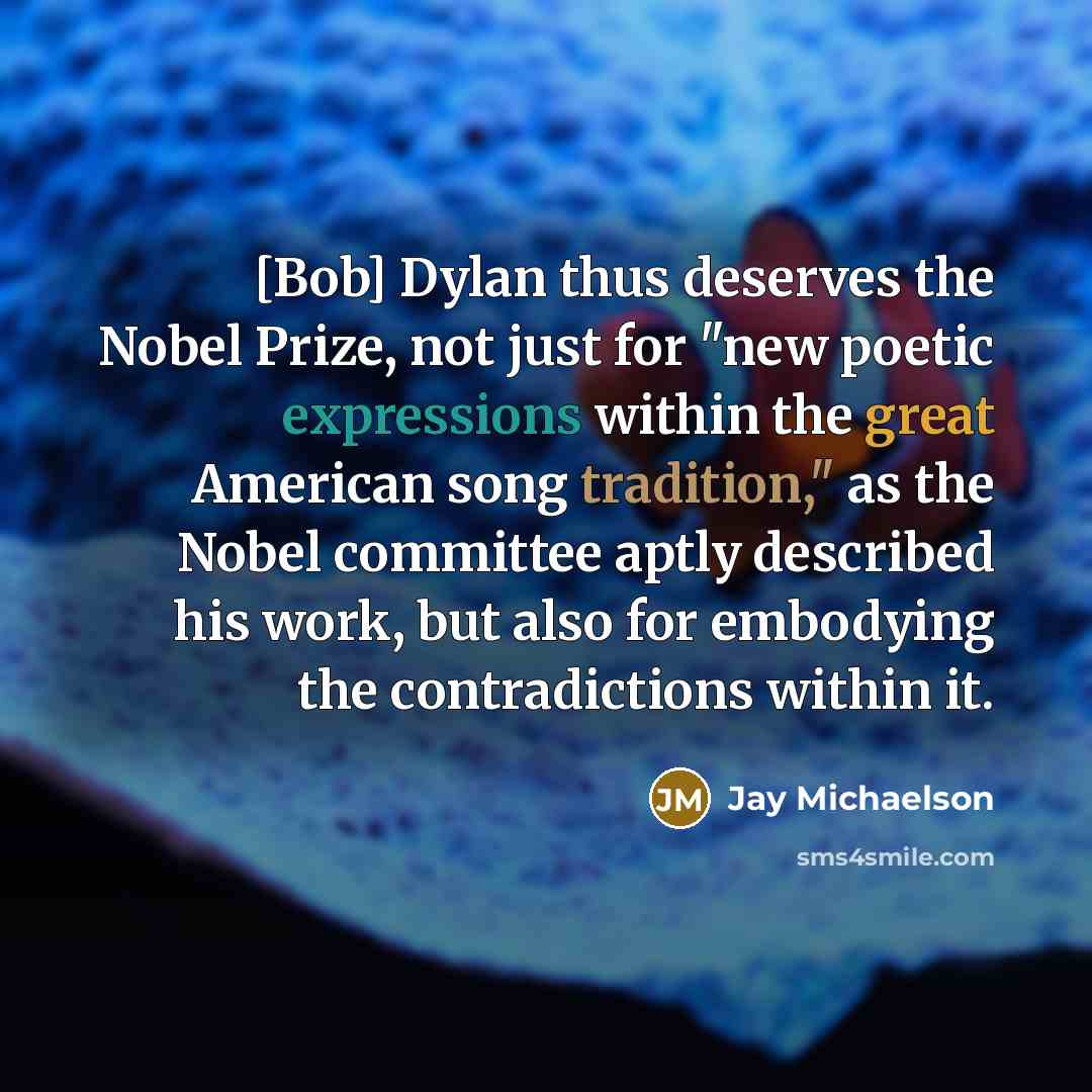 “[Bob] Dylan thus deserves the Nobel Prize, not just for "new poetic expressions within the great American song tradition," as the Nobel committee aptly described his work, but also for embodying the contradictions within it.” quote by Jay Michaelson
