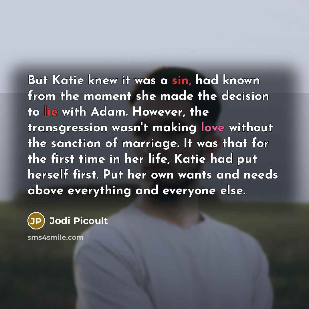 “But Katie knew it was a sin, had known from the moment she made the decision to lie with Adam. However, the transgression wasn't making love without the sanction of marriage. It was that for the first time in her life, Katie had put herself first. Put her own wants and needs above everything and…” quote by Jodi Picoult