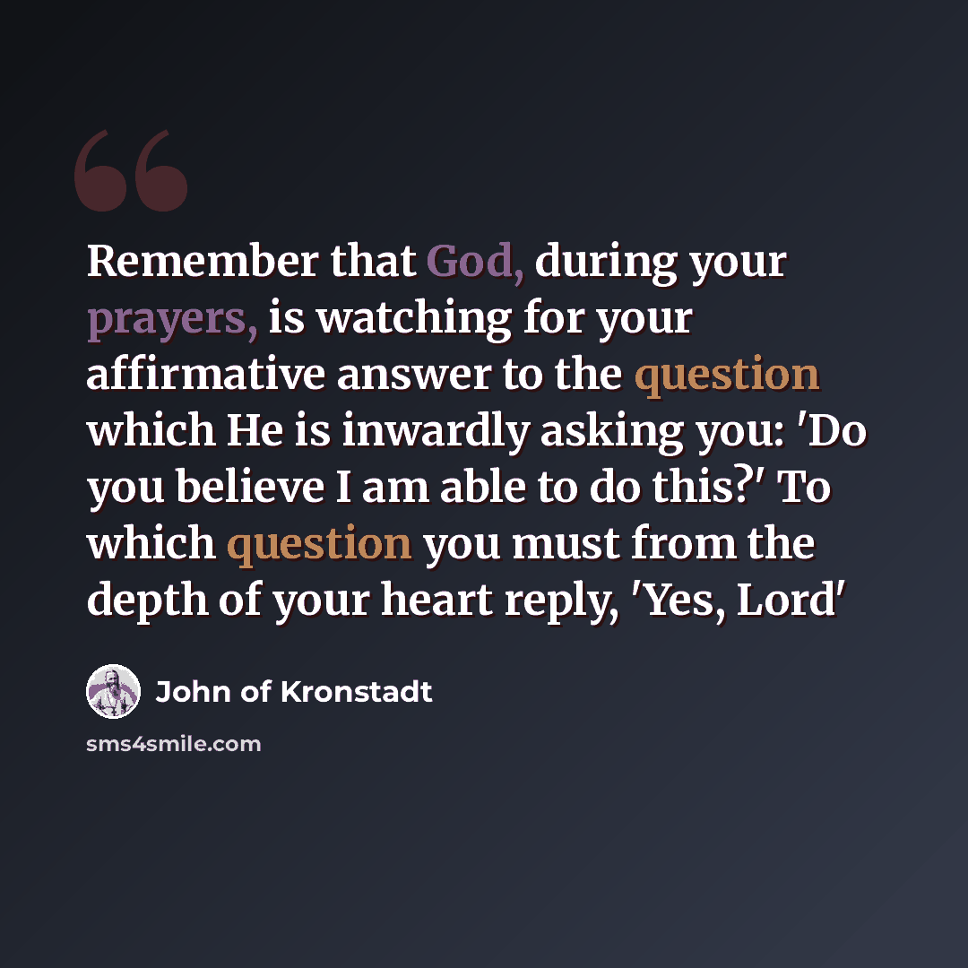 “Remember that God, during your prayers, is watching for your affirmative answer to the question which He is inwardly asking you: 'Do you believe I am able to do this?' To which question you must from the depth of your heart reply, 'Yes, Lord'” quote by John of Kronstadt