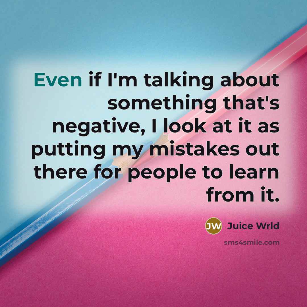 “Even if I'm talking about something that's negative, I look at it as putting my mistakes out there for people to learn from it.” quote by Juice Wrld