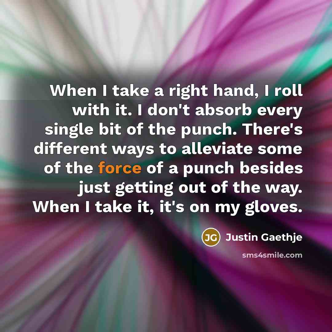 “When I take a right hand, I roll with it. I don't absorb every single bit of the punch. There's different ways to alleviate some of the force of a punch besides just getting out of the way. When I take it, it's on my gloves.” quote by Justin Gaethje