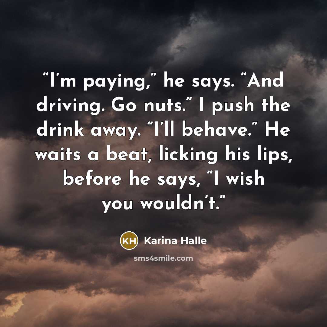“I’m paying,” he says. “And driving. Go nuts.” I push the drink away. “I’ll behave.” He waits a beat, licking his lips, before he says, “I wish you wouldn’t.” quote by Karina Halle