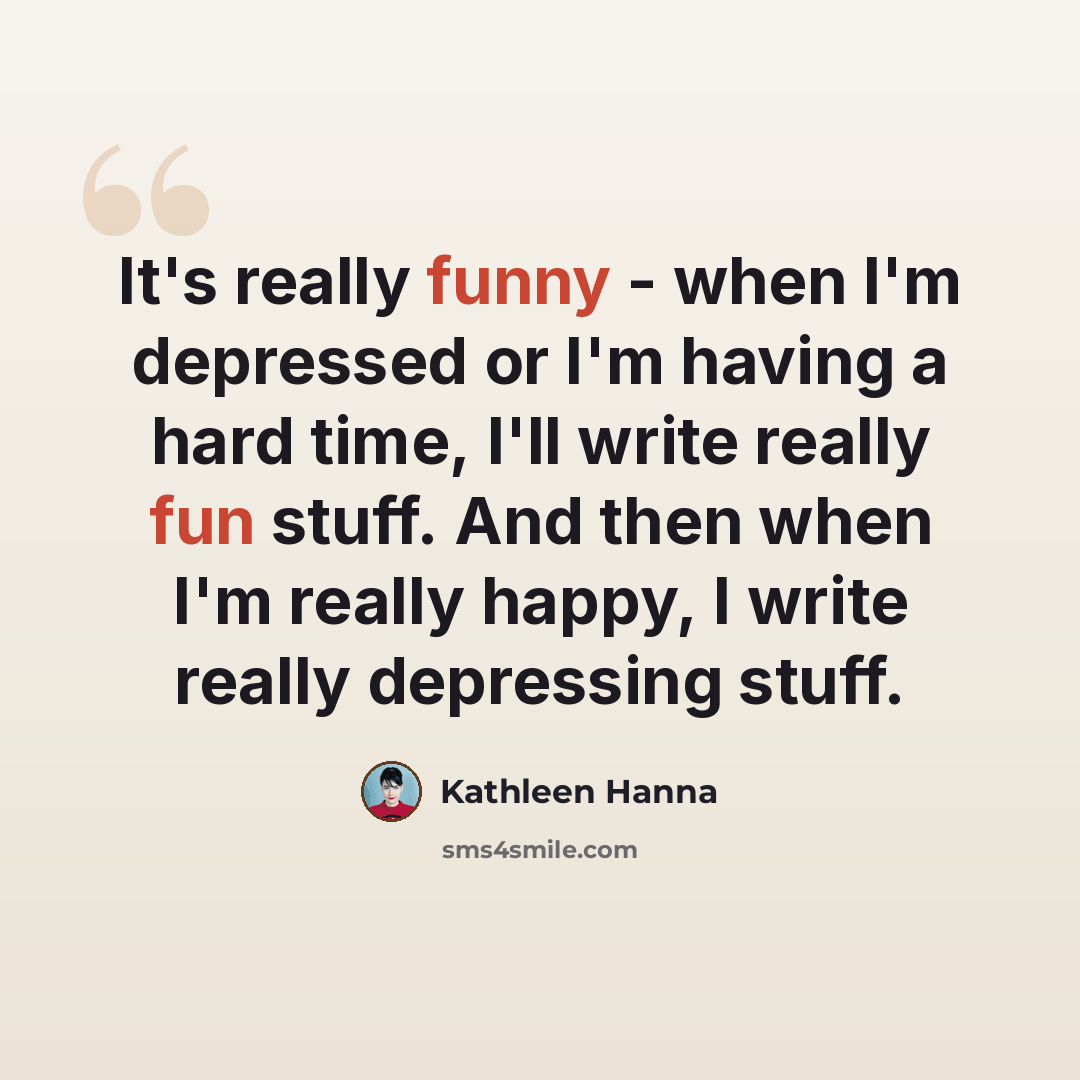 “It's really funny - when I'm depressed or I'm having a hard time, I'll write really fun stuff. And then when I'm really happy, I write really depressing stuff.” quote by Kathleen Hanna