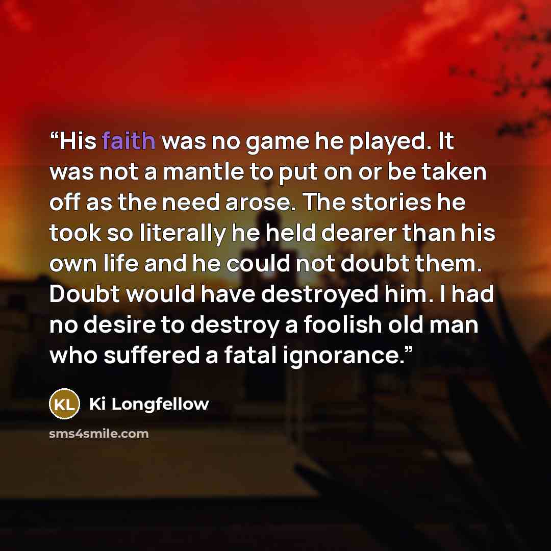 “His faith was no game he played. It was not a mantle to put on or be taken off as the need arose. The stories he took so literally he held dearer than his own life and he could not doubt them. Doubt would have destroyed him. I had no desire to destroy a foolish old man who suffered a fatal…” quote by Ki Longfellow
