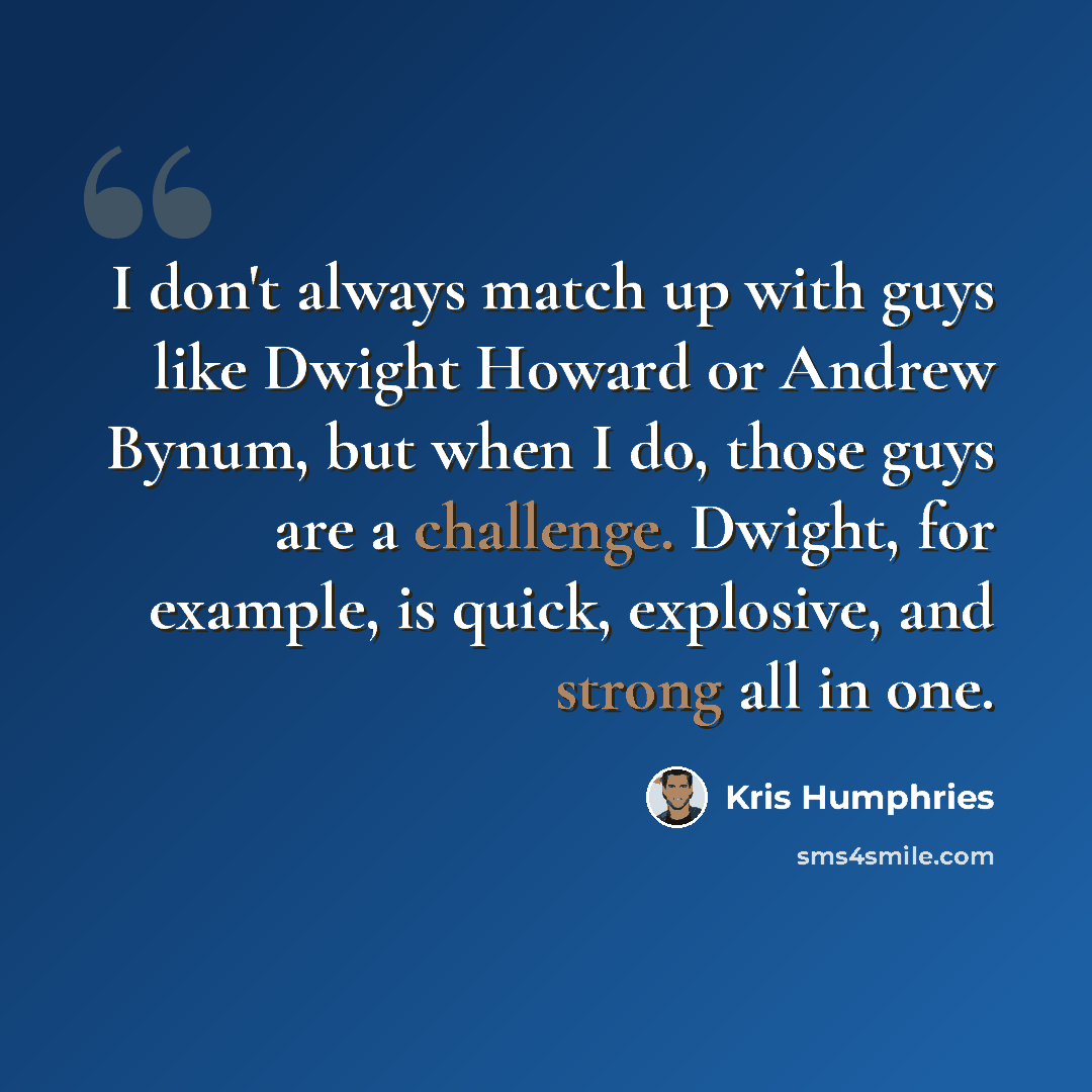 “I don't always match up with guys like Dwight Howard or Andrew Bynum, but when I do, those guys are a challenge. Dwight, for example, is quick, explosive, and strong all in one.” quote by Kris Humphries