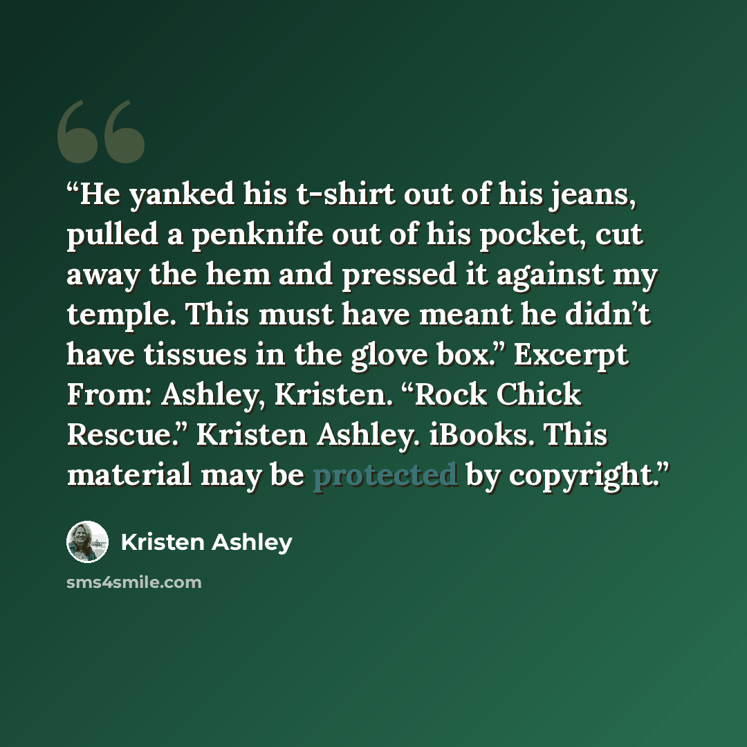“He yanked his t-shirt out of his jeans, pulled a penknife out of his pocket, cut away the hem and pressed it against my temple. This must have meant he didn’t have tissues in the glove box.” Excerpt From: Ashley, Kristen. “Rock Chick Rescue.” Kristen Ashley. iBooks. This material may be protected…” quote by Kristen Ashley