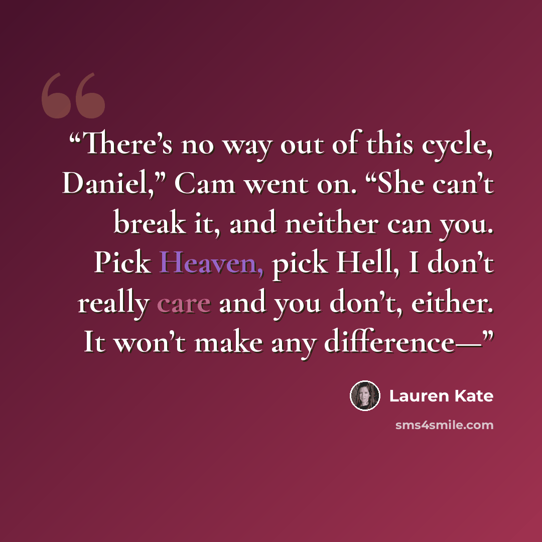 “There’s no way out of this cycle, Daniel,” Cam went on. “She can’t break it, and neither can you. Pick Heaven, pick Hell, I don’t really care and you don’t, either. It won’t make any difference—” quote by Lauren Kate