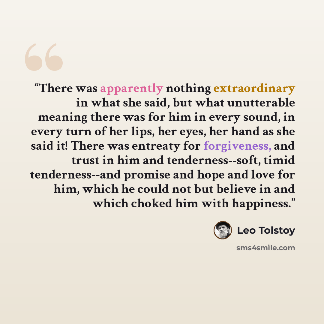 “There was apparently nothing extraordinary in what she said, but what unutterable meaning there was for him in every sound, in every turn of her lips, her eyes, her hand as she said it! There was entreaty for forgiveness, and trust in him and tenderness--soft, timid tenderness--and promise and…” quote by Leo Tolstoy