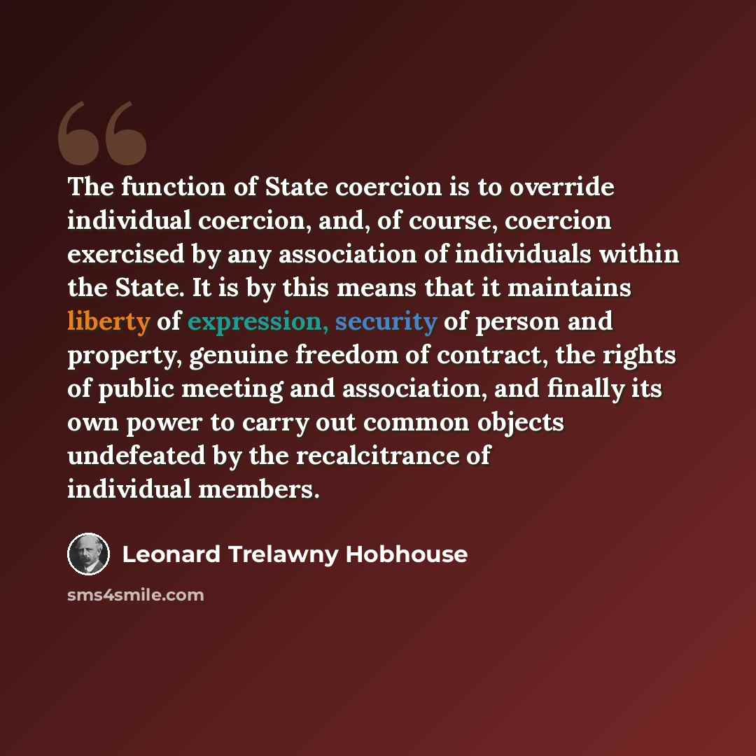 “The function of State coercion is to override individual coercion, and, of course, coercion exercised by any association of individuals within the State. It is by this means that it maintains liberty of expression, security of person and property, genuine freedom of contract, the rights of public…” quote by Leonard Trelawny Hobhouse