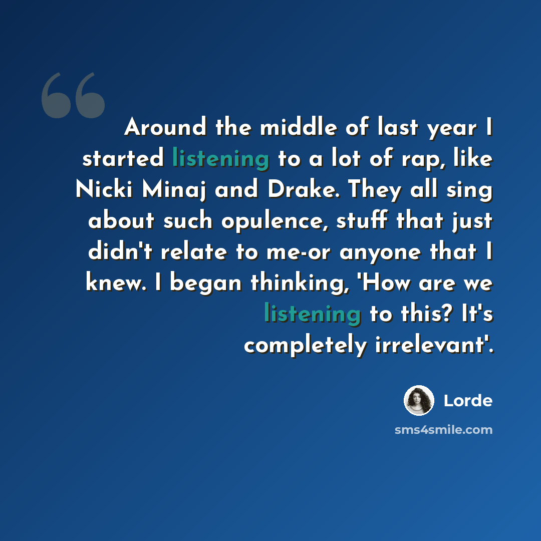 “Around the middle of last year I started listening to a lot of rap, like Nicki Minaj and Drake. They all sing about such opulence, stuff that just didn't relate to me-or anyone that I knew. I began thinking, 'How are we listening to this? It's completely irrelevant'.” quote by Lorde