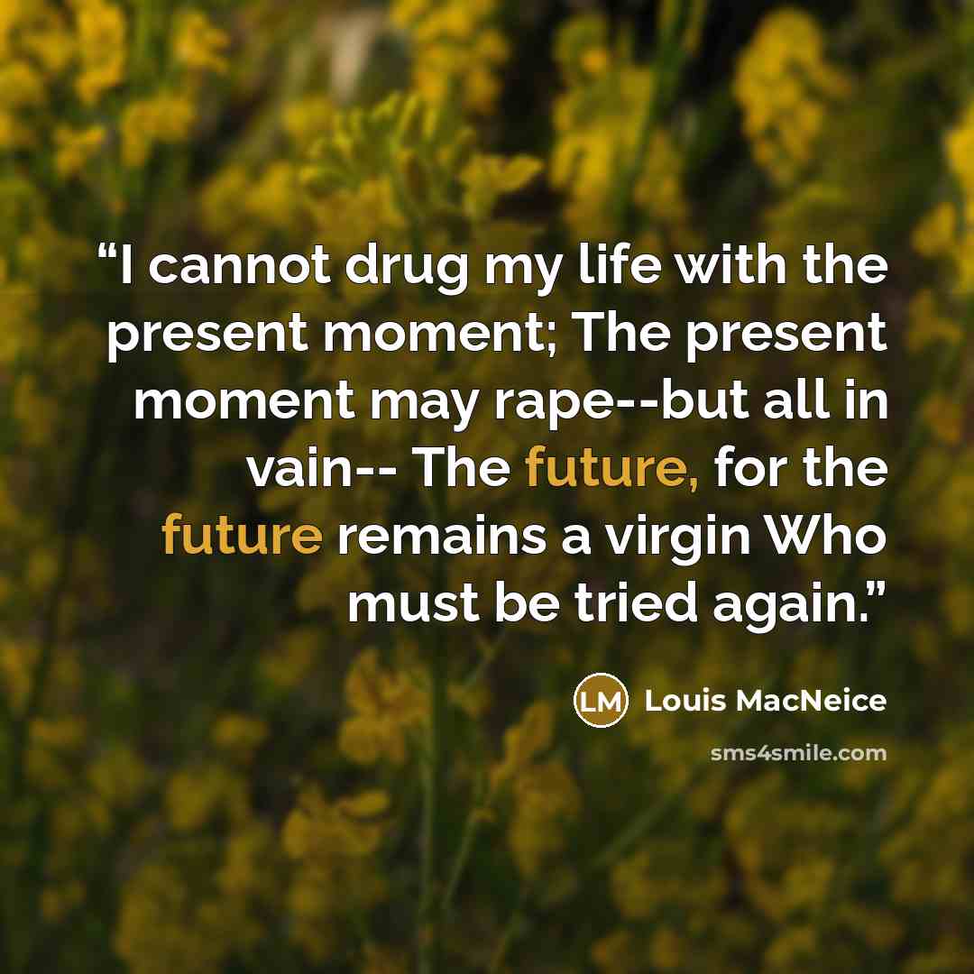 “I cannot drug my life with the present moment; The present moment may rape--but all in vain-- The future, for the future remains a virgin Who must be tried again.” quote by Louis MacNeice