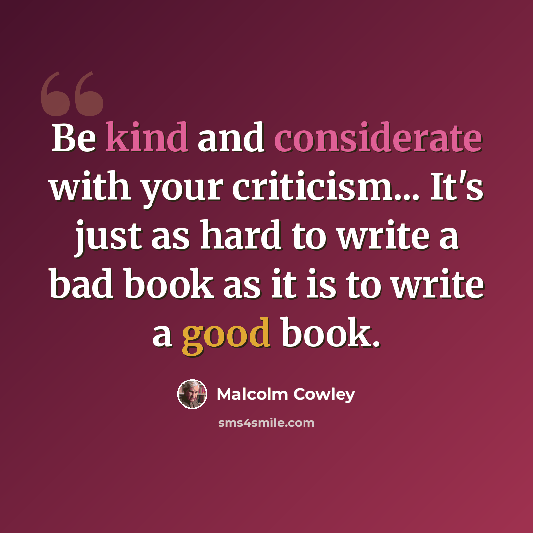 “Be kind and considerate with your criticism... It's just as hard to write a bad book as it is to write a good book.” quote by Malcolm Cowley