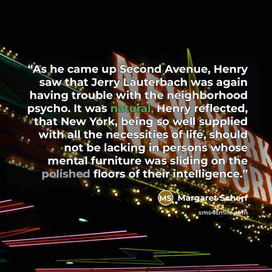 “As he came up Second Avenue, Henry saw that Jerry Lauterbach was again having trouble with the neighborhood psycho. It was natural, Henry reflected, that New York, being so well supplied with all the necessities of life, should not be lacking in persons whose mental furniture was sliding on the…” quote by Margaret Scherf