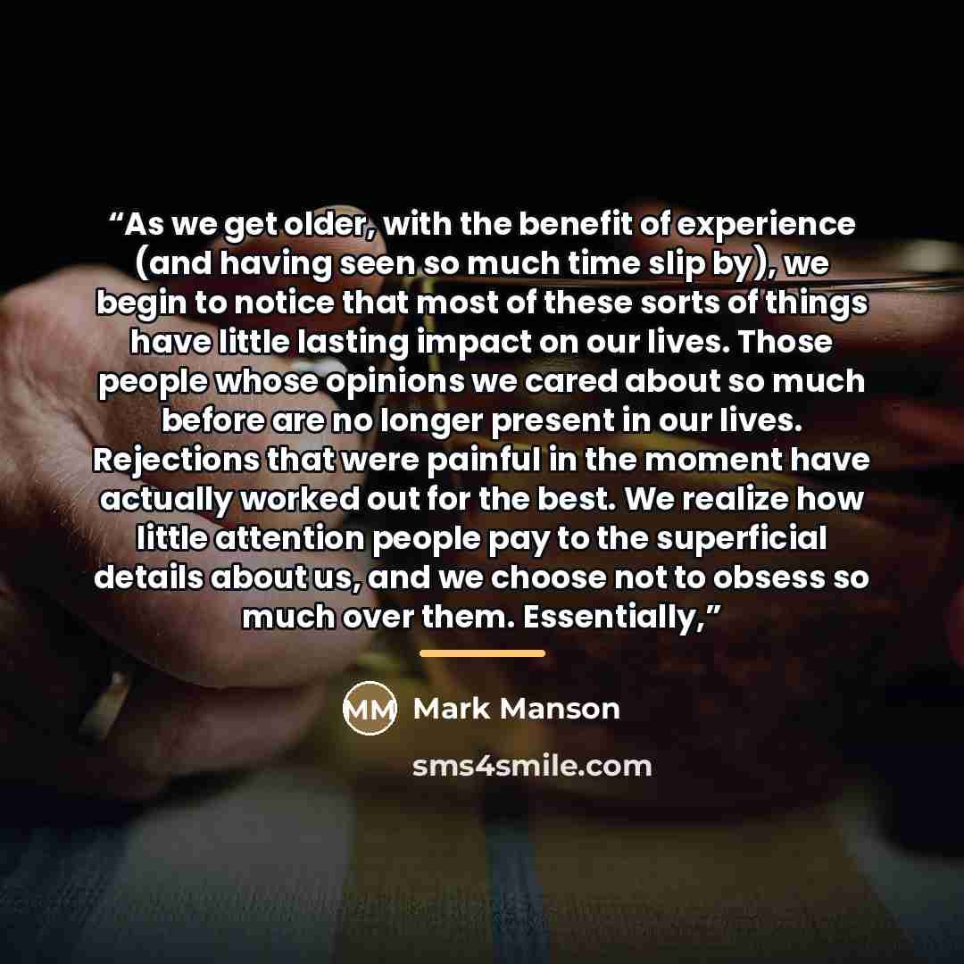 “As we get older, with the benefit of experience (and having seen so much time slip by), we begin to notice that most of these sorts of things have little lasting impact on our lives. Those people whose opinions we cared about so much before are no longer present in our lives. Rejections that were…” quote by Mark Manson
