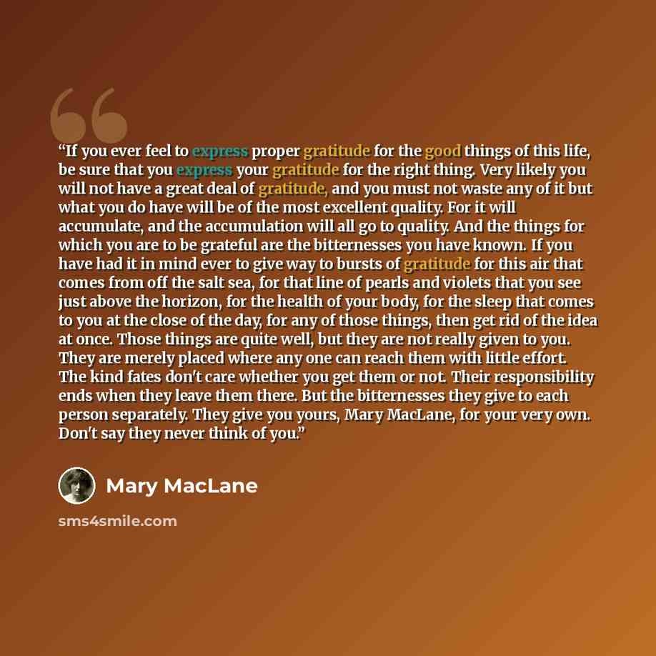 “If you ever feel to express proper gratitude for the good things of this life, be sure that you express your gratitude for the right thing. Very likely you will not have a great deal of gratitude, and you must not waste any of it but what you do have will be of the most excellent quality. For it…” quote by Mary MacLane
