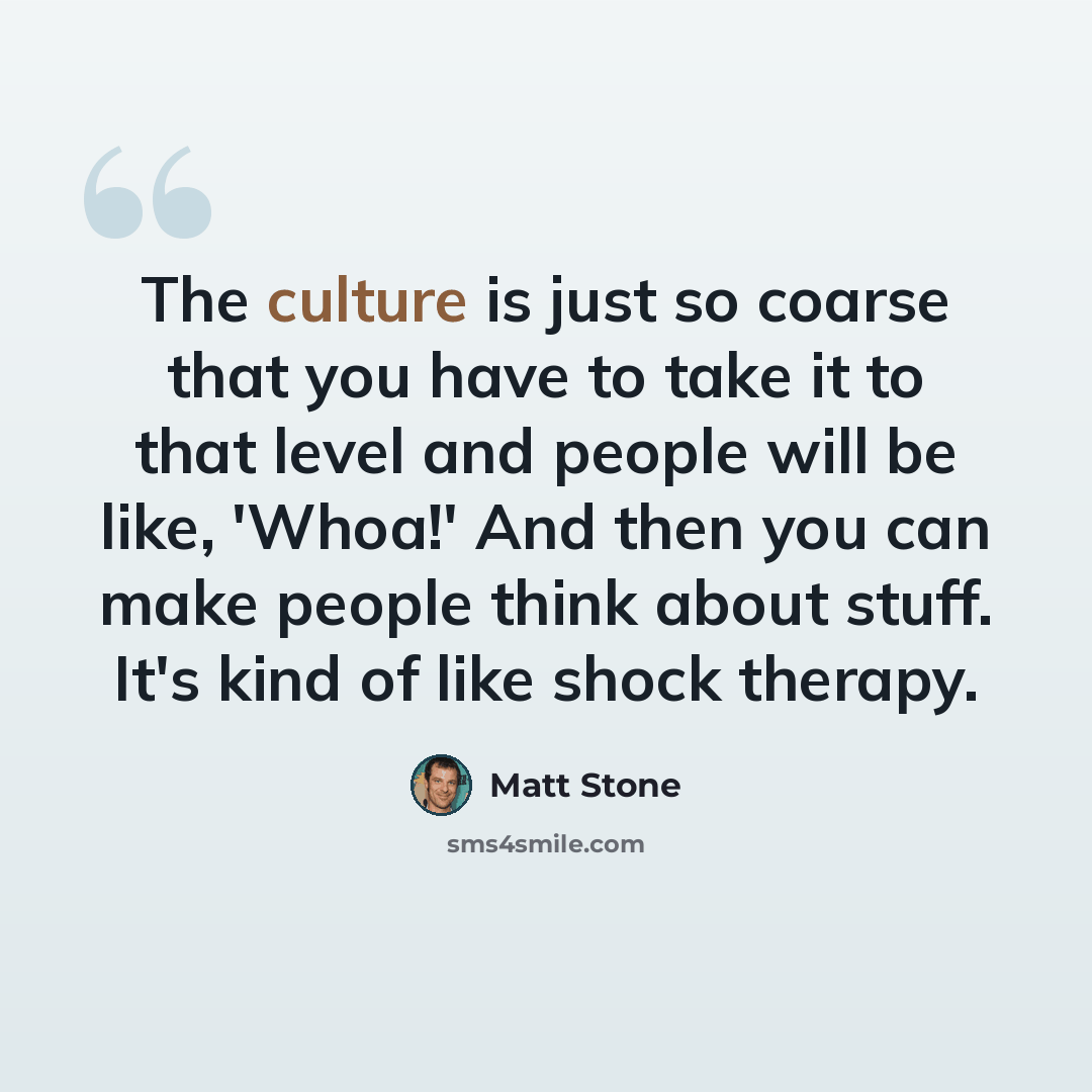 “The culture is just so coarse that you have to take it to that level and people will be like, 'Whoa!' And then you can make people think about stuff. It's kind of like shock therapy.” quote by Matt Stone