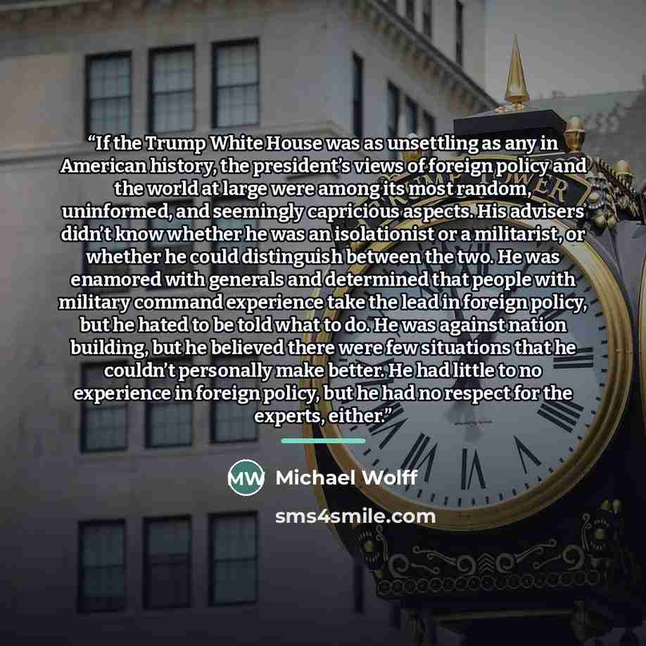 “If the Trump White House was as unsettling as any in American history, the president’s views of foreign policy and the world at large were among its most random, uninformed, and seemingly capricious aspects. His advisers didn’t know whether he was an isolationist or a militarist, or whether he…” quote by Michael Wolff