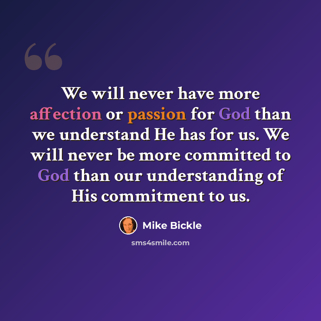 “We will never have more affection or passion for God than we understand He has for us. We will never be more committed to God than our understanding of His commitment to us.” quote by Mike Bickle