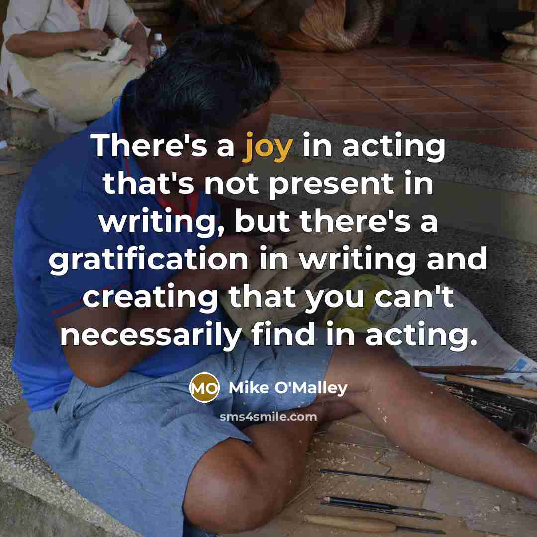 “There's a joy in acting that's not present in writing, but there's a gratification in writing and creating that you can't necessarily find in acting.” quote by Mike O'Malley
