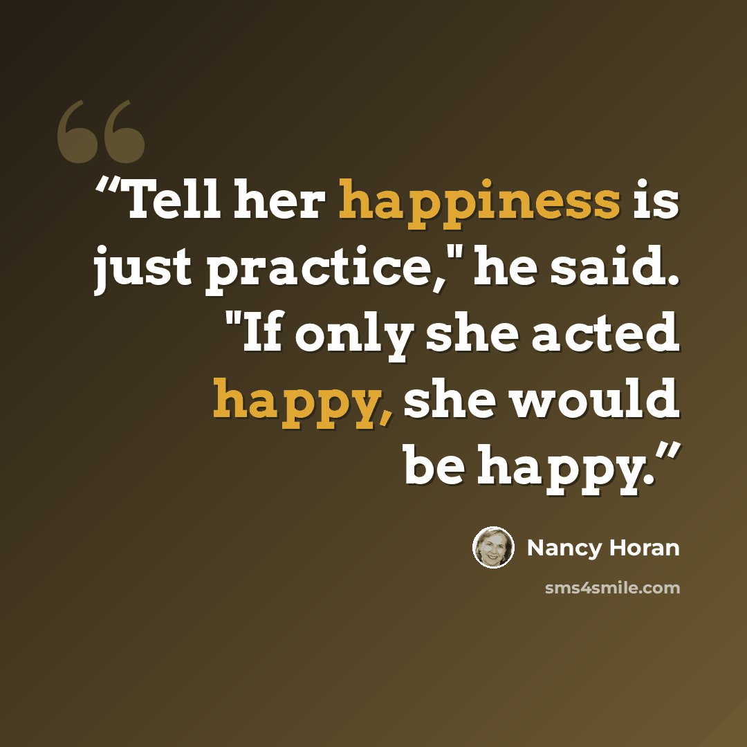 “Tell her happiness is just practice," he said. "If only she acted happy, she would be happy.” quote by Nancy Horan