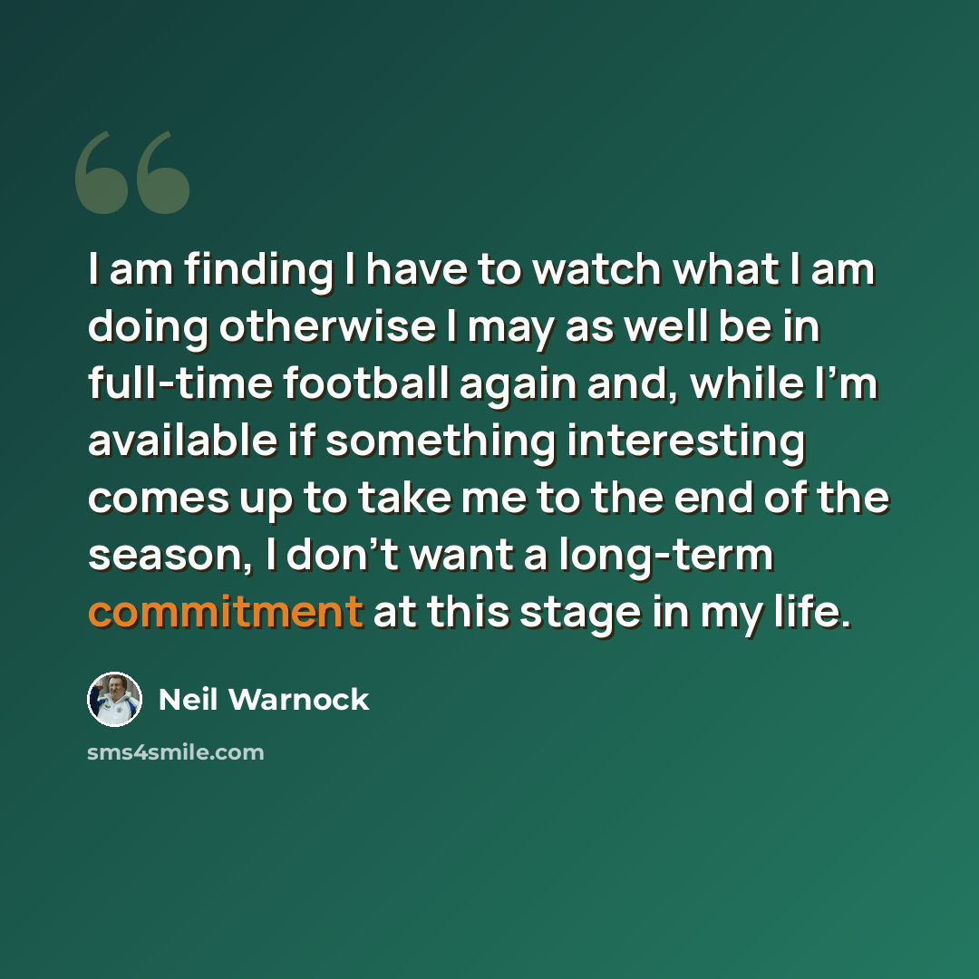 “I am finding I have to watch what I am doing otherwise I may as well be in full-time football again and, while I'm available if something interesting comes up to take me to the end of the season, I don't want a long-term commitment at this stage in my life.” quote by Neil Warnock