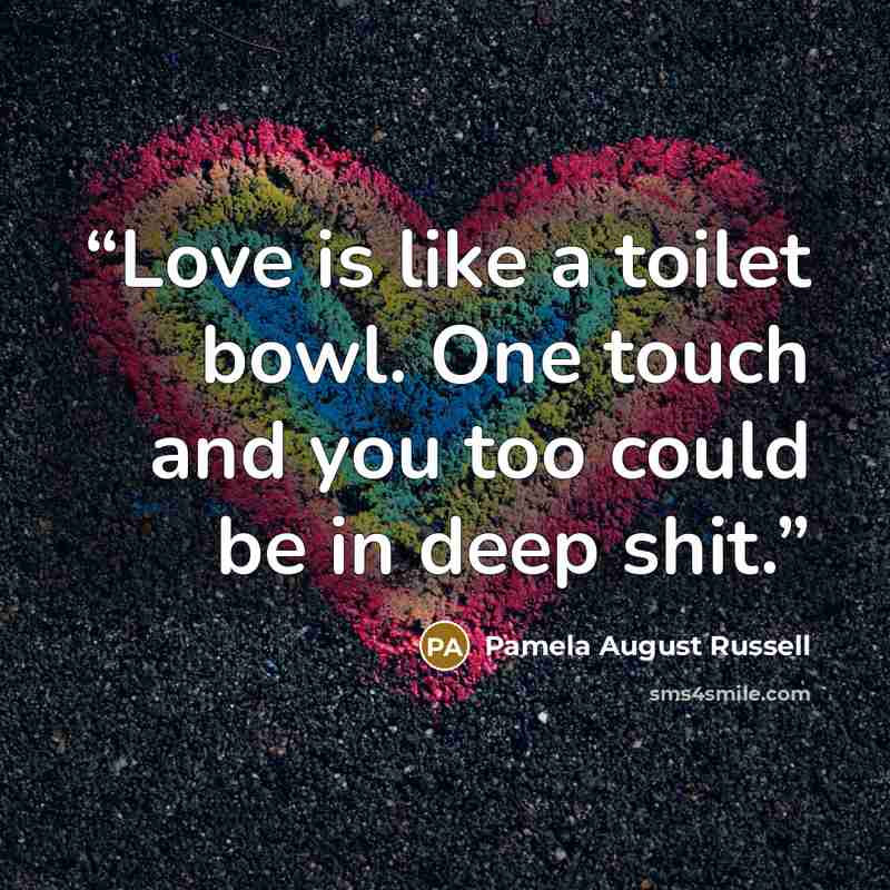 “Love is like a toilet bowl. One touch and you too could be in deep shit.” quote by Pamela August Russell