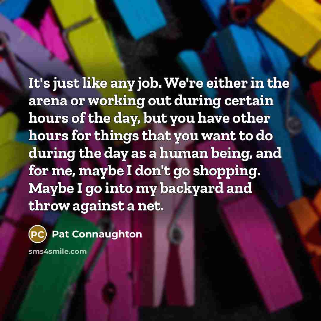 “It's just like any job. We're either in the arena or working out during certain hours of the day, but you have other hours for things that you want to do during the day as a human being, and for me, maybe I don't go shopping. Maybe I go into my backyard and throw against a net.” quote by Pat Connaughton