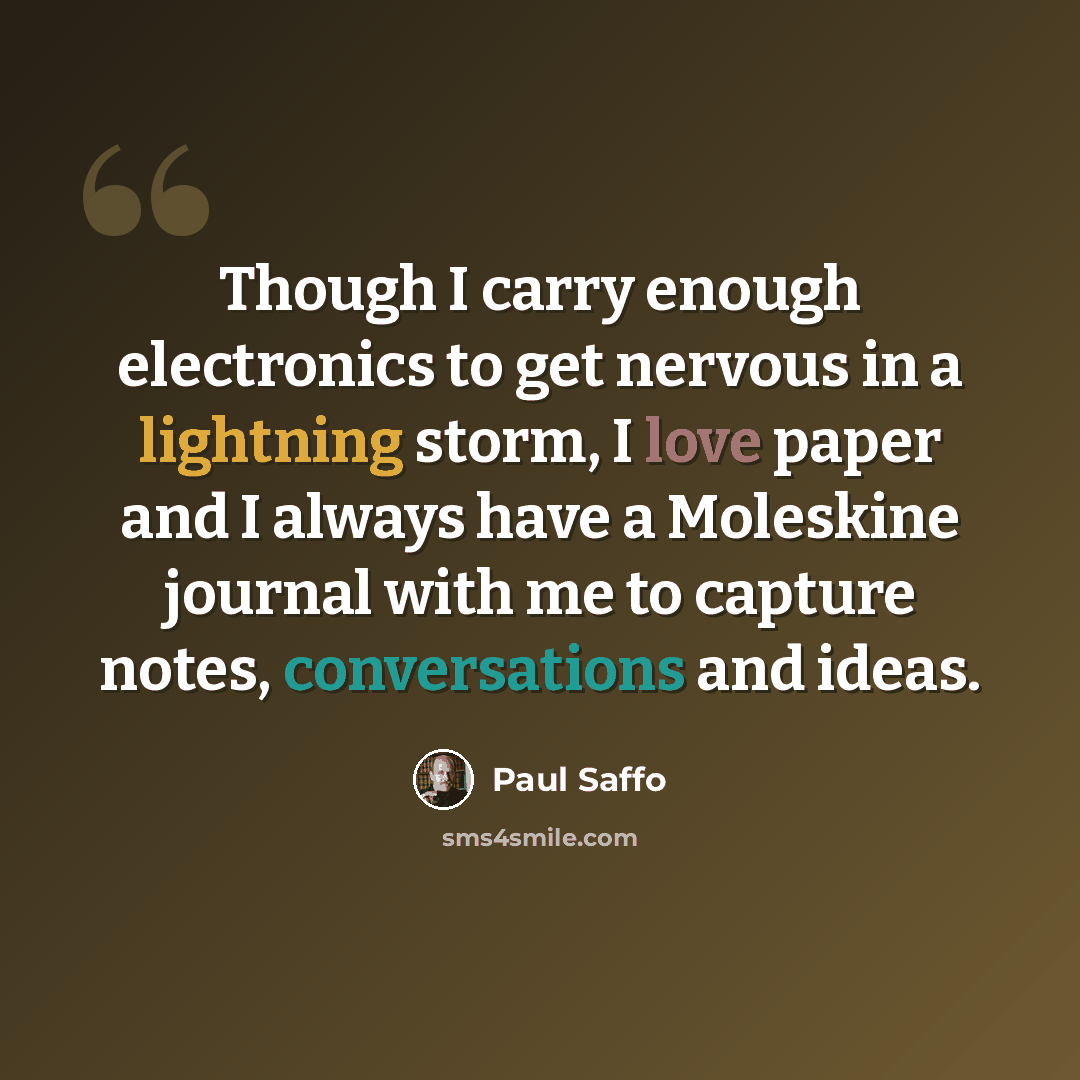 “Though I carry enough electronics to get nervous in a lightning storm, I love paper and I always have a Moleskine journal with me to capture notes, conversations and ideas.” quote by Paul Saffo