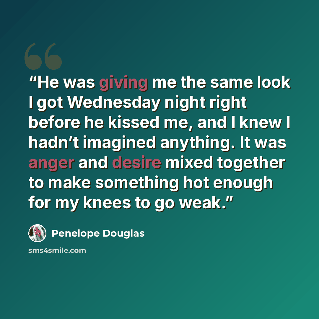 “He was giving me the same look I got Wednesday night right before he kissed me, and I knew I hadn’t imagined anything. It was anger and desire mixed together to make something hot enough for my knees to go weak.” quote by Penelope Douglas