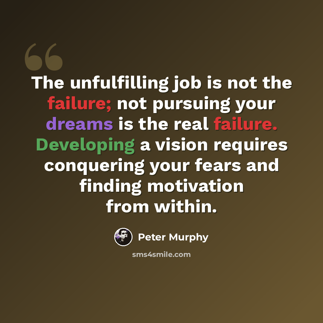 “The unfulfilling job is not the failure; not pursuing your dreams is the real failure. Developing a vision requires conquering your fears and finding motivation from within.” quote by Peter Murphy