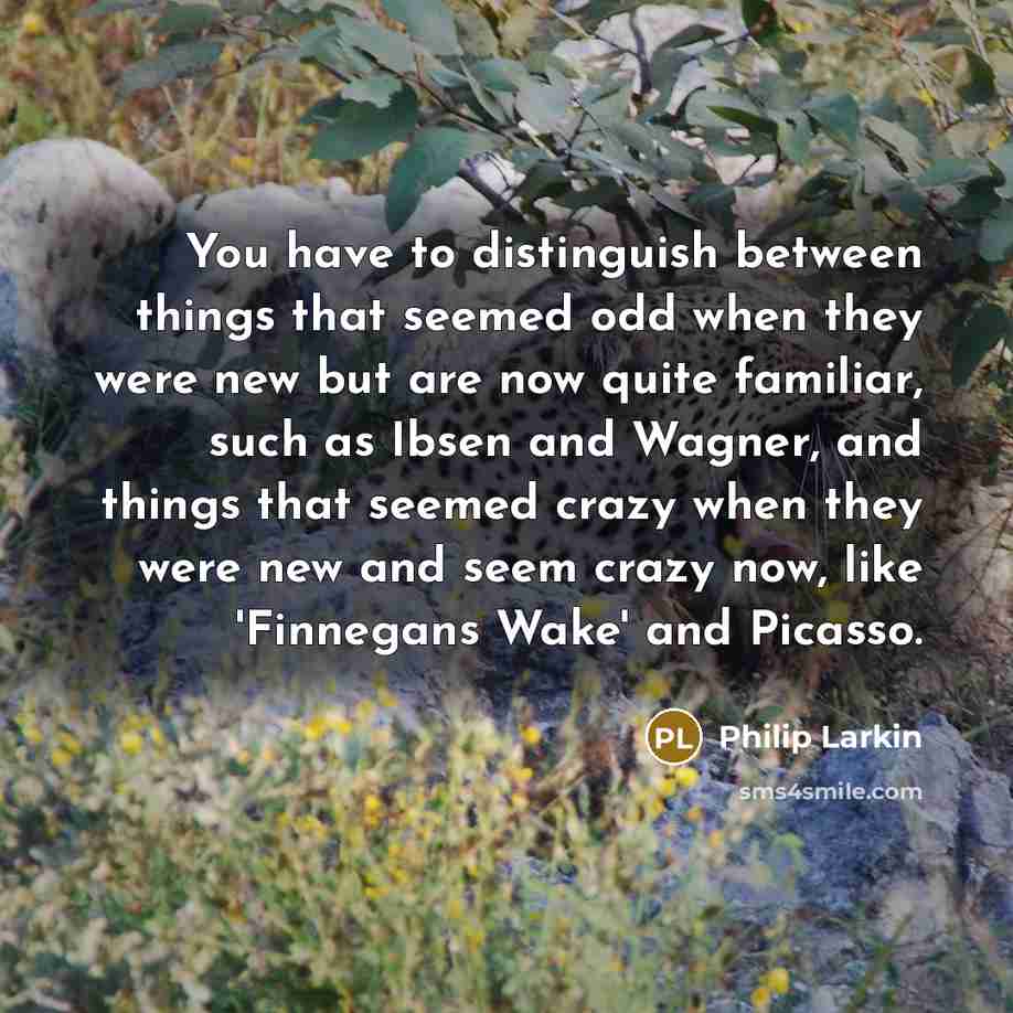 “You have to distinguish between things that seemed odd when they were new but are now quite familiar, such as Ibsen and Wagner, and things that seemed crazy when they were new and seem crazy now, like 'Finnegans Wake' and Picasso.” quote by Philip Larkin