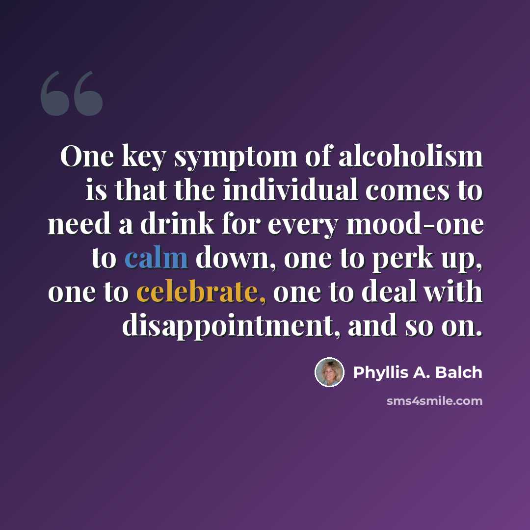 “One key symptom of alcoholism is that the individual comes to need a drink for every mood-one to calm down, one to perk up, one to celebrate, one to deal with disappointment, and so on.” quote by Phyllis A. Balch