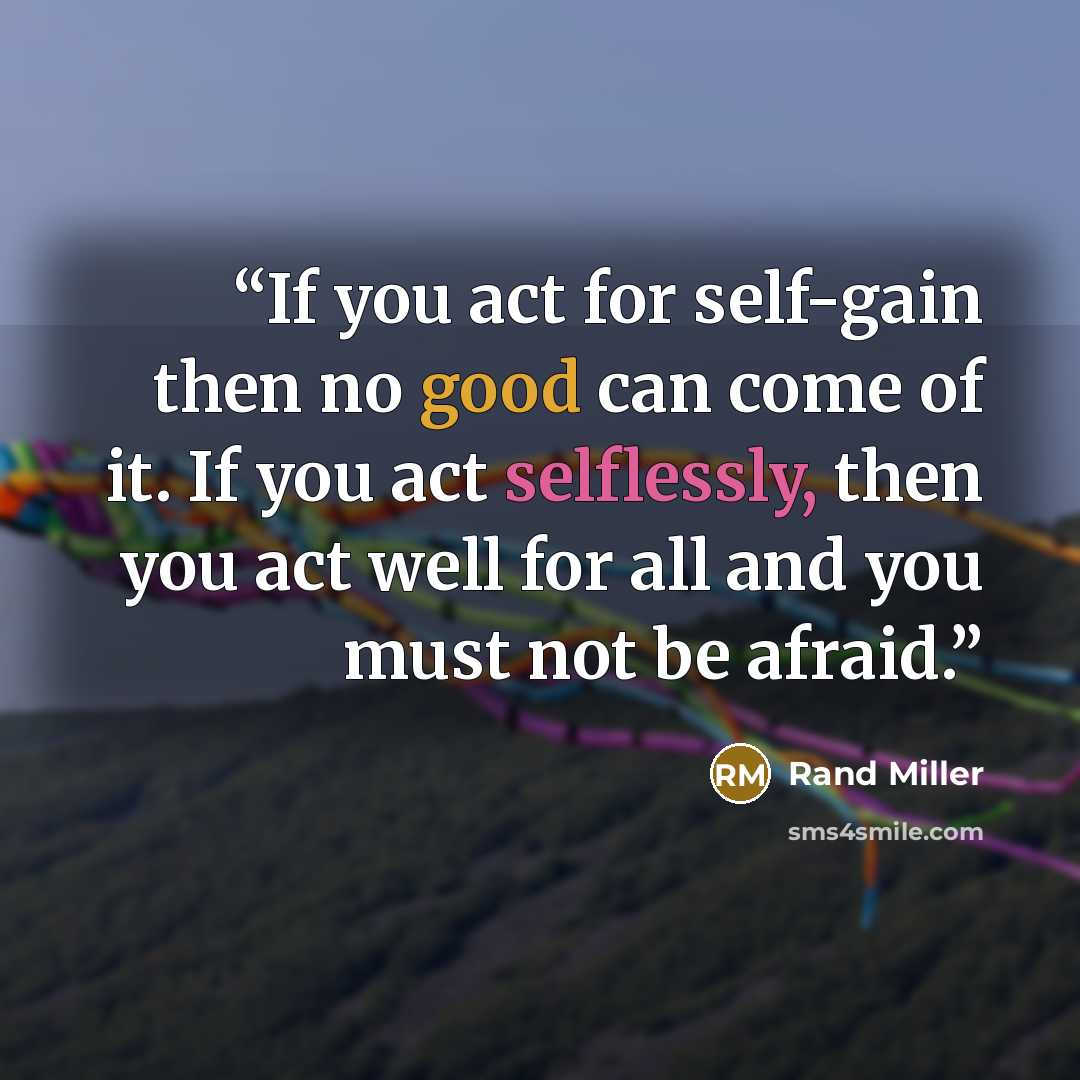 “If you act for self-gain then no good can come of it. If you act selflessly, then you act well for all and you must not be afraid.” quote by Rand Miller