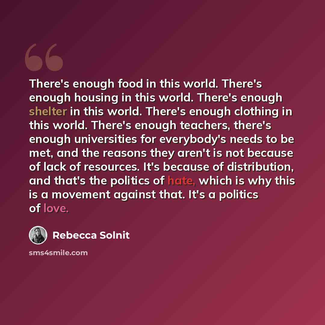 “There's enough food in this world. There's enough housing in this world. There's enough shelter in this world. There's enough clothing in this world. There's enough teachers, there's enough universities for everybody's needs to be met, and the reasons they aren't is not because of lack of…” quote by Rebecca Solnit