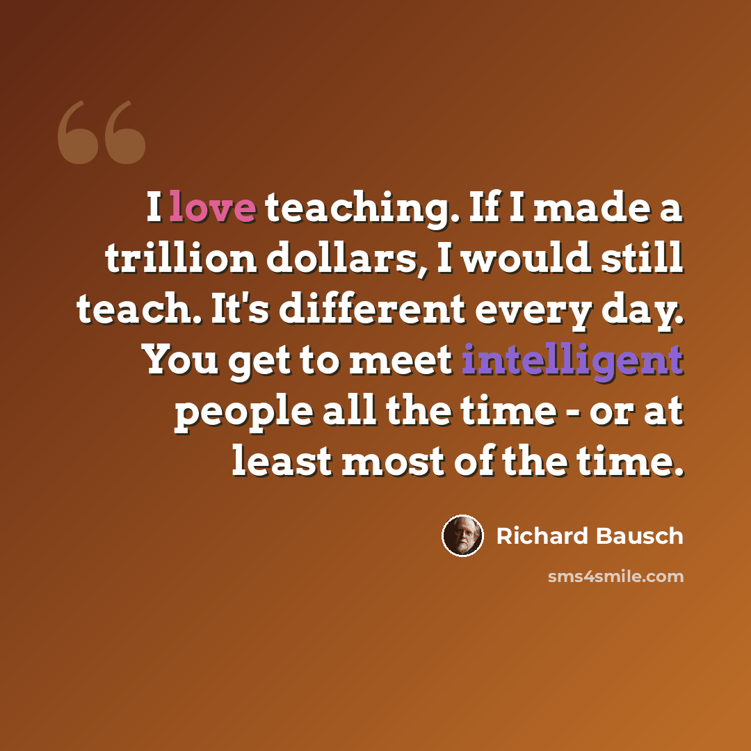 “I love teaching. If I made a trillion dollars, I would still teach. It's different every day. You get to meet intelligent people all the time - or at least most of the time.” quote by Richard Bausch