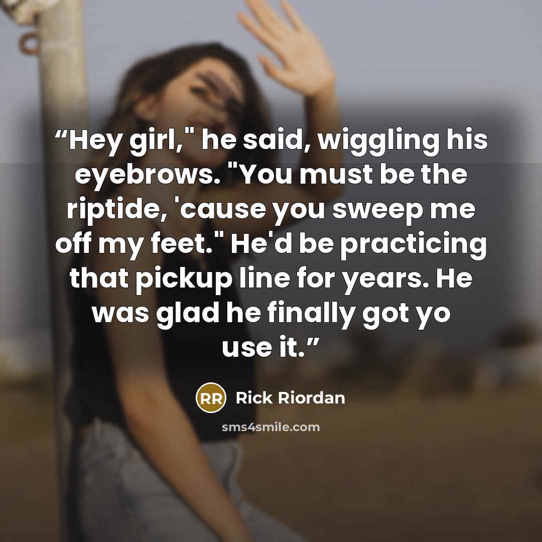 “Hey girl," he said, wiggling his eyebrows. "You must be the riptide, 'cause you sweep me off my feet." He'd be practicing that pickup line for years. He was glad he finally got yo use it.” quote by Rick Riordan