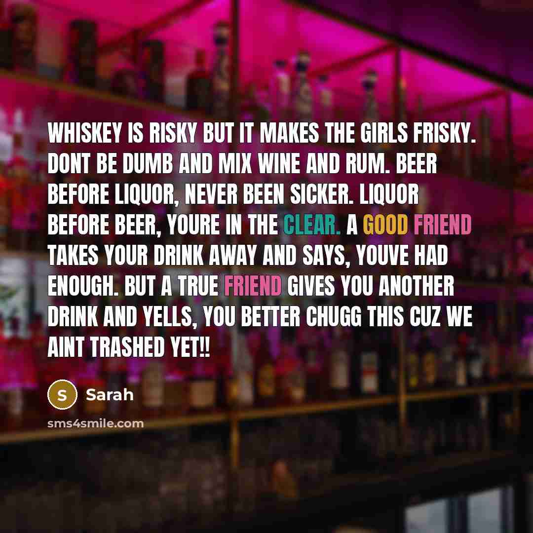 “Whiskey is risky but it makes the girls frisky. Dont be dumb and mix wine and rum. Beer before liquor, never been sicker. Liquor before beer, youre in the clear. A good friend takes your drink away and says, Youve had enough. But a TRUE friend gives you another drink and yells, YOU BETTER CHUGG…” quote by Sarah